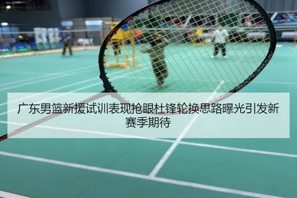 广东男篮新援试训表现抢眼杜锋轮换思路曝光引发新赛季期待