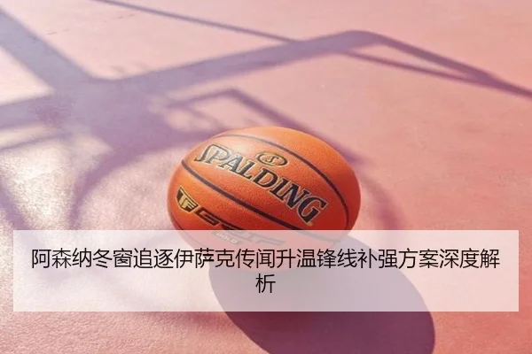 阿森纳冬窗追逐伊萨克传闻升温锋线补强方案深度解析