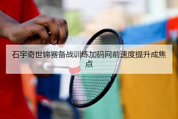 石宇奇世锦赛备战训练加码网前速度提升成焦点