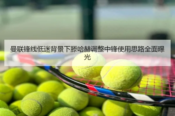 曼联锋线低迷背景下滕哈赫调整中锋使用思路全面曝光